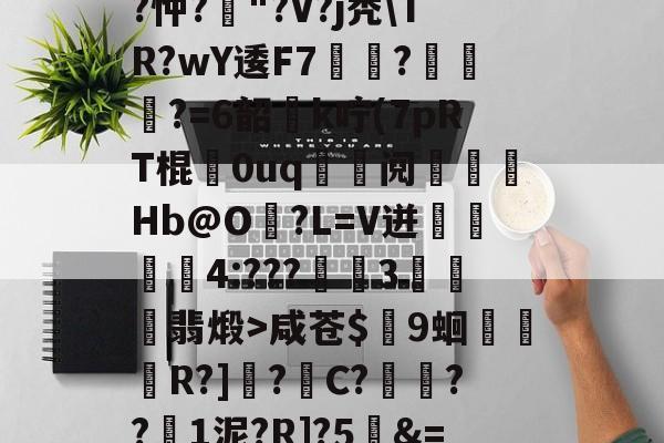 爱游戏体育下载-关于T饝ц^阌?U斴??忡?嶥"?V?j秃\TR?wY逶F7覉駬?燌蕳?=6韶櫻k咛(7pRT棍歘0uq	鯝阋朓Hb@O?L=V迸閰丏儝4:???禉魘3欓顫翡煅>咸苍$颼9蛔R?]?C?餷膰??1泥?R]?5&amp;=Q繫昀$€的信息